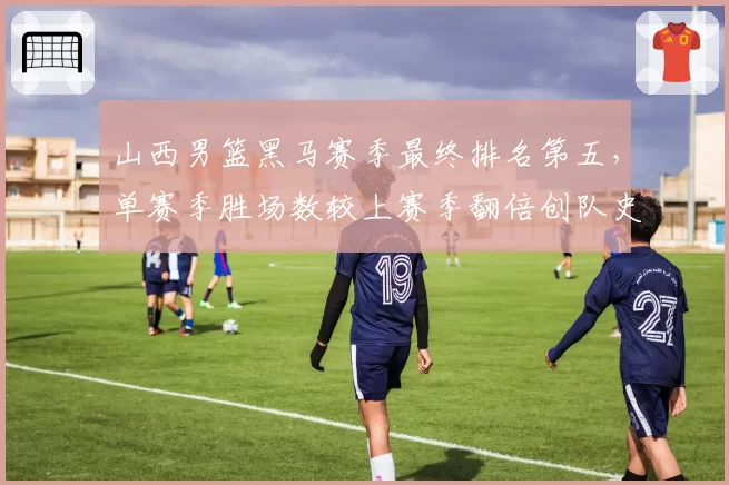 山西男篮黑马赛季最终排名第五，单赛季胜场数较上赛季翻倍创队史纪录