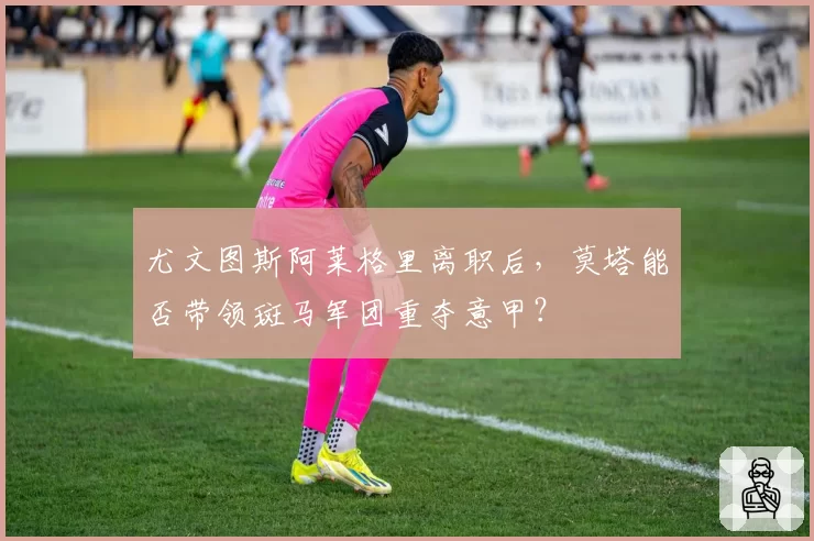 尤文图斯阿莱格里离职后，莫塔能否带领斑马军团重夺意甲？