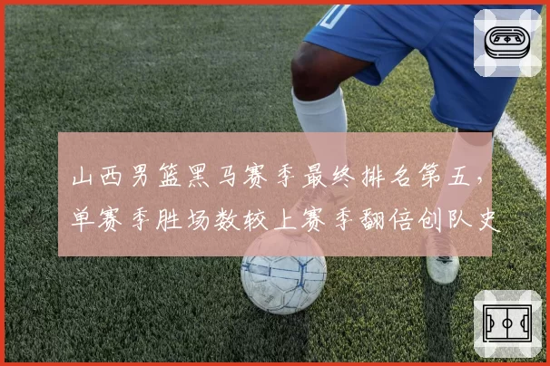 山西男篮黑马赛季最终排名第五，单赛季胜场数较上赛季翻倍创队史纪录