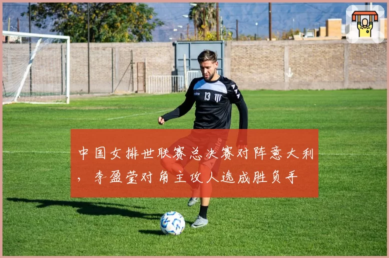 中国女排世联赛总决赛对阵意大利，李盈莹对角主攻人选成胜负手