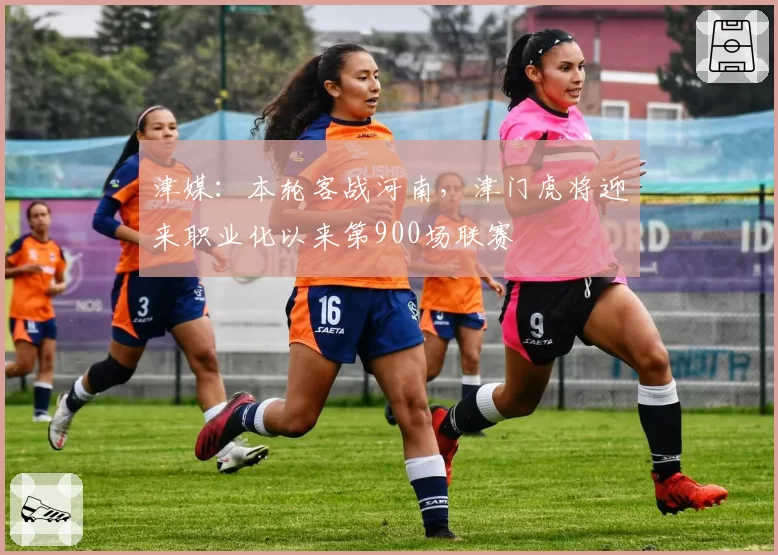 津媒:本轮客战河南,津门虎将迎来职业化以来第900场联赛
