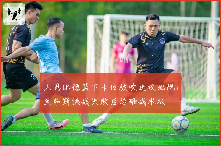 人恩比德篮下卡位被吹进攻犯规，里弗斯挑战失败后怒砸战术板