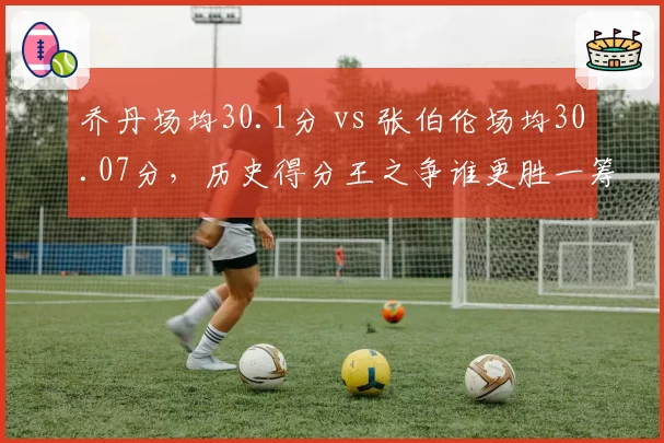 乔丹场均30.1分 vs 张伯伦场均30.07分，历史得分王之争谁更胜一筹