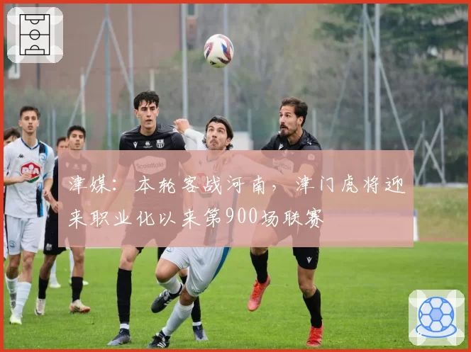 津媒：本轮客战河南，津门虎将迎来职业化以来第900场联赛