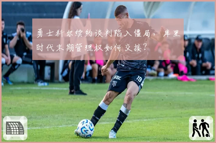 勇士科尔续约谈判陷入僵局，库里时代末期管理权如何交接？