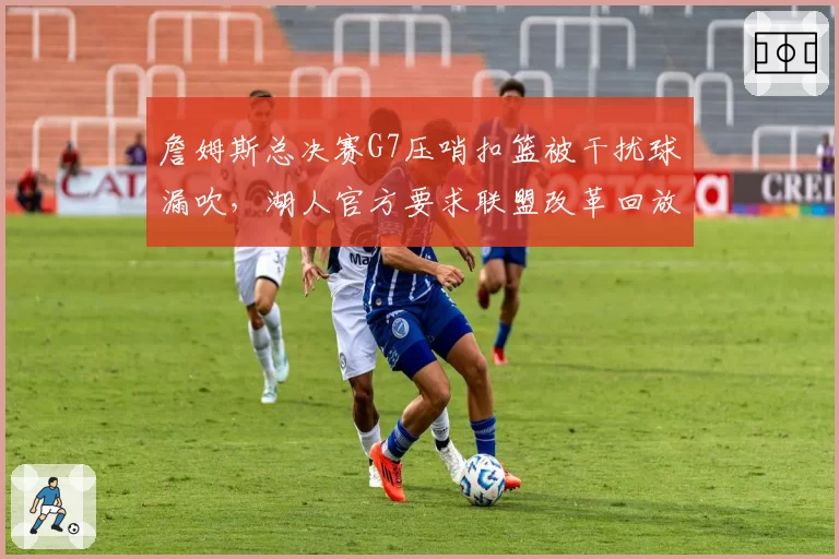 詹姆斯总决赛G7压哨扣篮被干扰球漏吹,湖人官方要求联盟改革回放规则