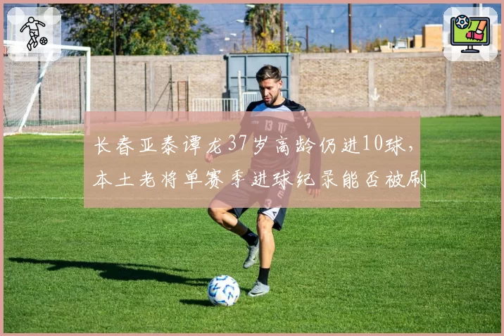 长春亚泰谭龙37岁高龄仍进10球，本土老将单赛季进球纪录能否被刷新？