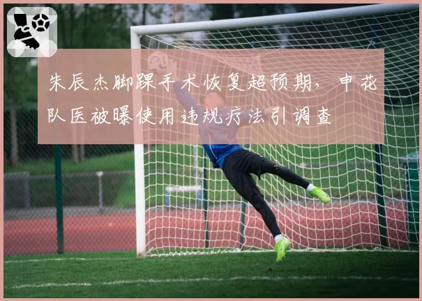 朱辰杰脚踝手术恢复超预期，申花队医被曝使用违规疗法引调查