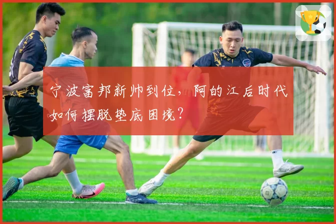 宁波富邦新帅到位，阿的江后时代如何摆脱垫底困境？