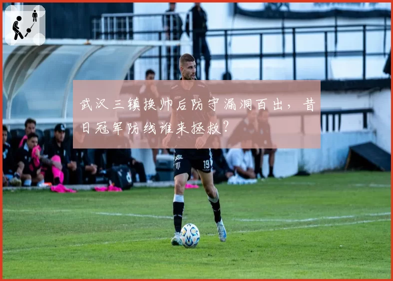 武汉三镇换帅后防守漏洞百出，昔日冠军防线谁来拯救？