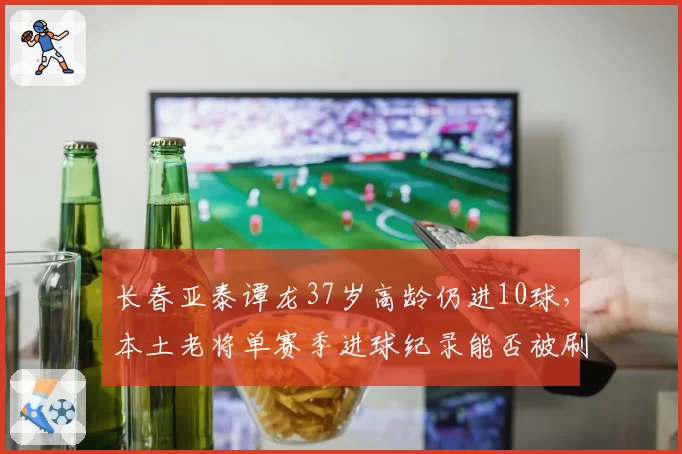 长春亚泰谭龙37岁高龄仍进10球,本土老将单赛季进球纪录能否被刷新?