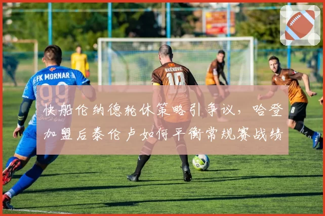 快船伦纳德轮休策略引争议，哈登加盟后泰伦卢如何平衡常规赛战绩与健康管理？