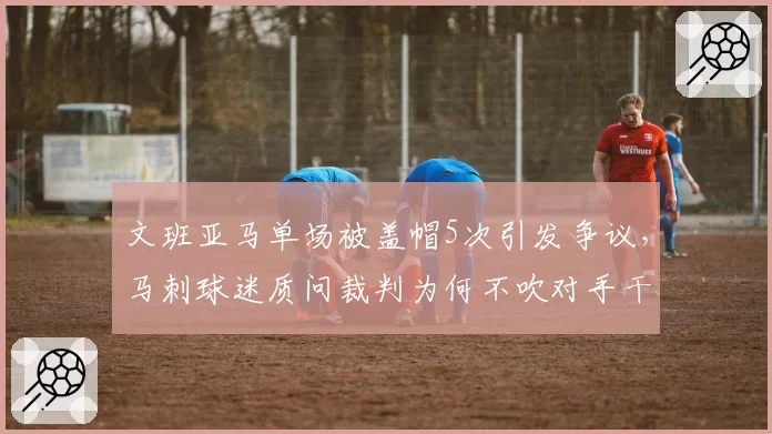 文班亚马单场被盖帽5次引发争议，马刺球迷质问裁判为何不吹对手干扰球
