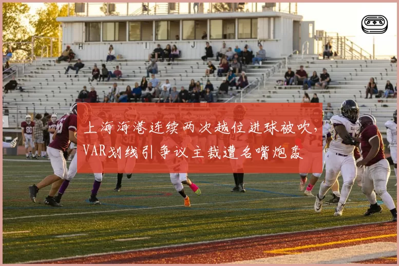 上海海港连续两次越位进球被吹，VAR划线引争议主裁遭名嘴炮轰