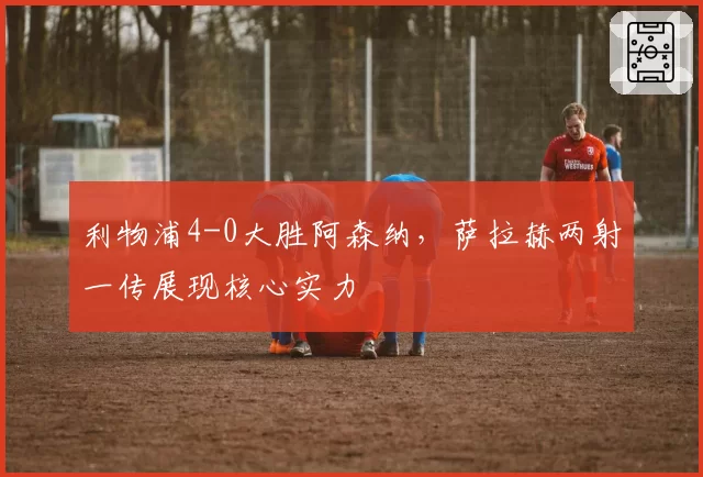利物浦4-0大胜阿森纳，萨拉赫两射一传展现核心实力