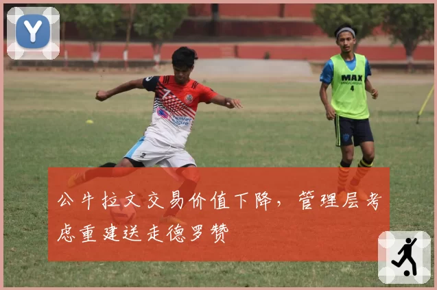 公牛拉文交易价值下降，管理层考虑重建送走德罗赞