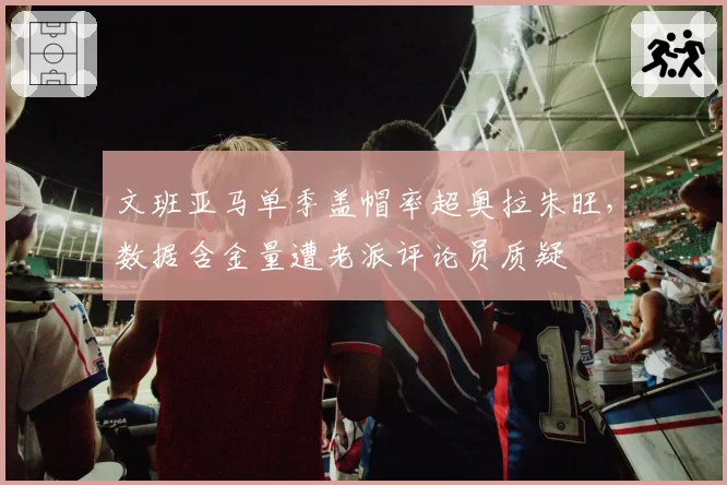 文班亚马单季盖帽率超奥拉朱旺，数据含金量遭老派评论员质疑