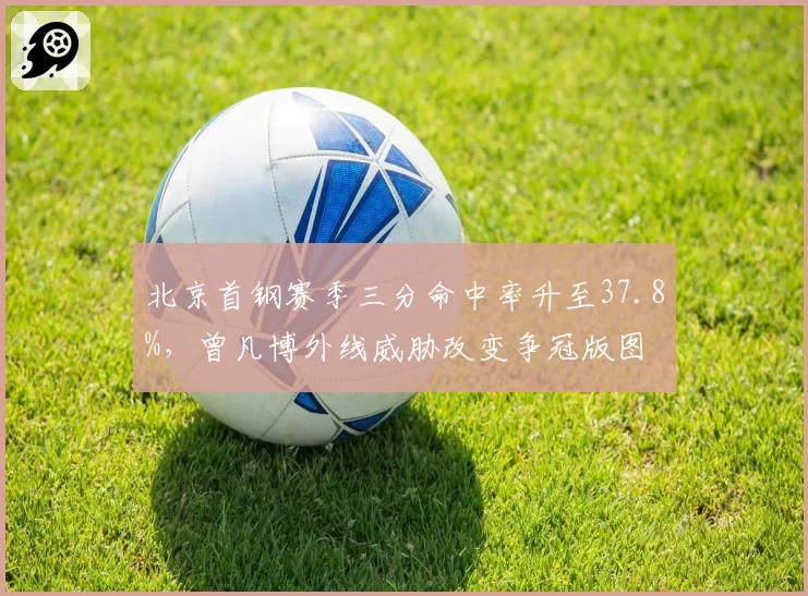 北京首钢赛季三分命中率升至37.8%,曾凡博外线威胁改变争冠版图