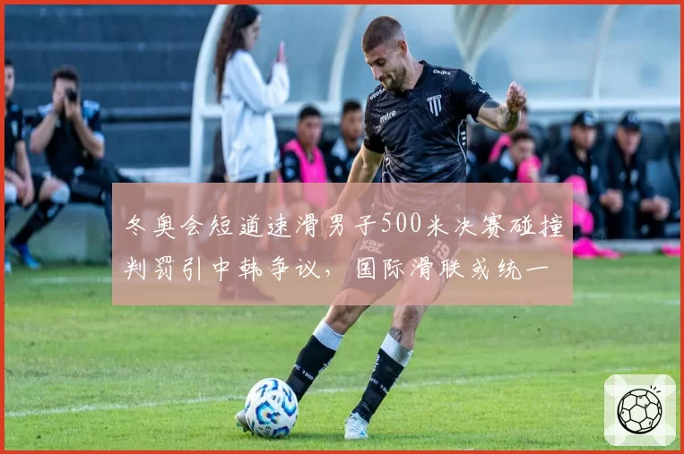 冬奥会短道速滑男子500米决赛碰撞判罚引中韩争议，国际滑联或统一判罚标准