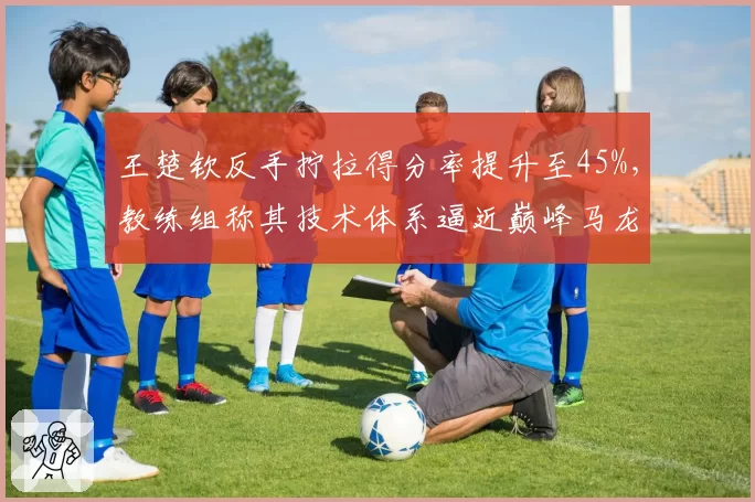 王楚钦反手拧拉得分率提升至45%,教练组称其技术体系逼近巅峰马龙