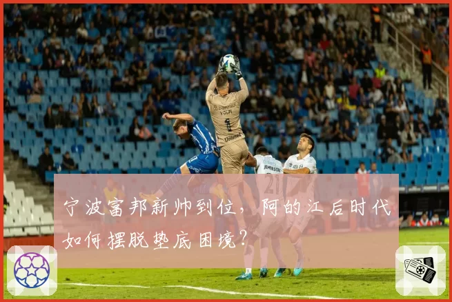 宁波富邦新帅到位，阿的江后时代如何摆脱垫底困境？