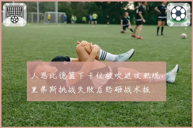 人恩比德篮下卡位被吹进攻犯规，里弗斯挑战失败后怒砸战术板