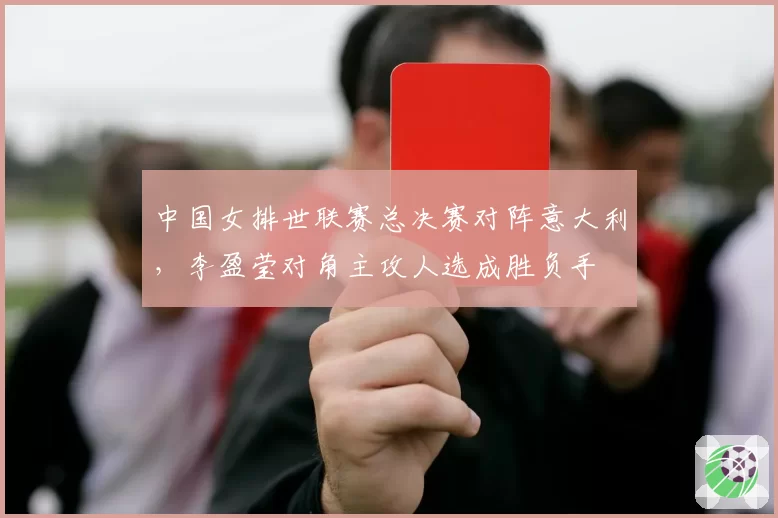 中国女排世联赛总决赛对阵意大利，李盈莹对角主攻人选成胜负手