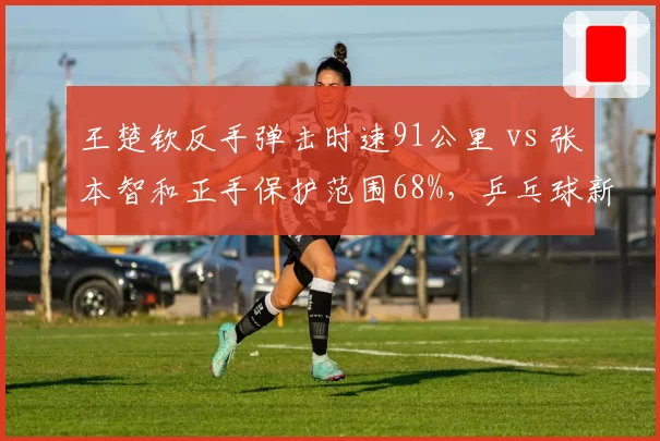 王楚钦反手弹击时速91公里 vs 张本智和正手保护范围68%，乒乓球新生代技术短板对比