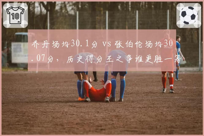 乔丹场均30.1分 vs 张伯伦场均30.07分，历史得分王之争谁更胜一筹