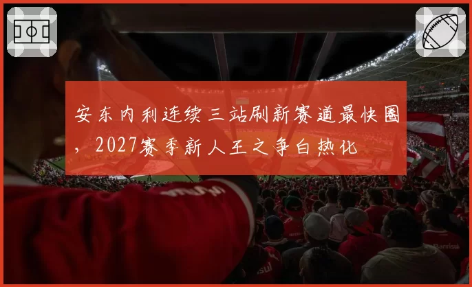 安东内利连续三站刷新赛道最快圈,2027赛季新人王之争白热化