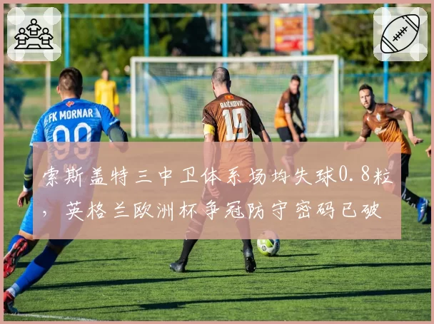 索斯盖特三中卫体系场均失球0.8粒，英格兰欧洲杯争冠防守密码已破解？