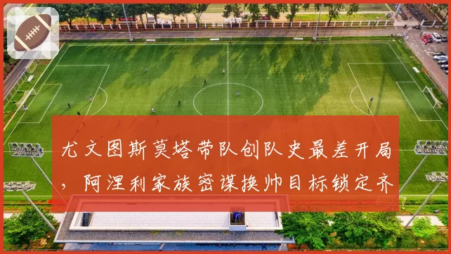 尤文图斯莫塔带队创队史最差开局，阿涅利家族密谋换帅目标锁定齐达内