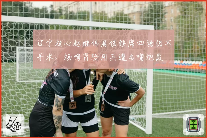 辽宁核心赵继伟肩伤缺席四场仍不手术，杨鸣冒险用兵遭名嘴炮轰