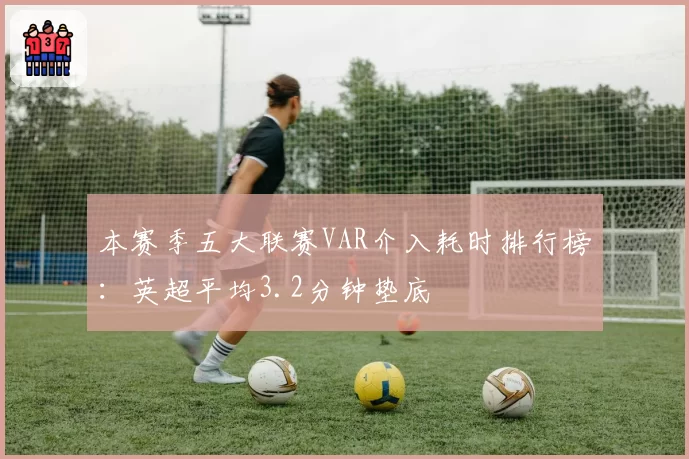 本赛季五大联赛VAR介入耗时排行榜:英超平均3.2分钟垫底