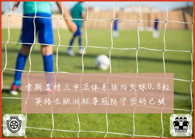 索斯盖特三中卫体系场均失球0.8粒，英格兰欧洲杯争冠防守密码已破解？