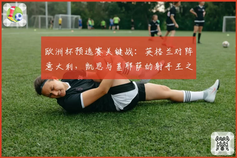 欧洲杯预选赛关键战:英格兰对阵意大利,凯恩与基耶萨的射手王之争