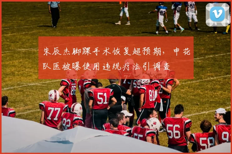 朱辰杰脚踝手术恢复超预期，申花队医被曝使用违规疗法引调查
