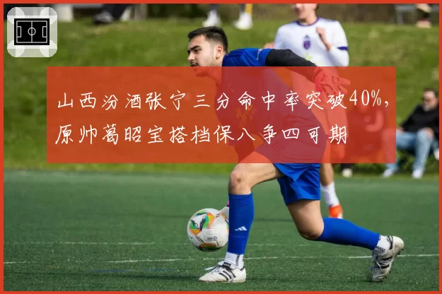 山西汾酒张宁三分命中率突破40%，原帅葛昭宝搭档保八争四可期